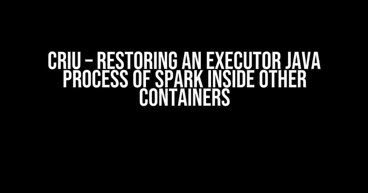 CRIU – Restoring an Executor Java Process of Spark Inside Other Containers